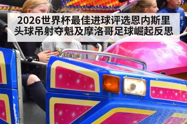 2026世界杯最佳进球评选恩内斯里头球吊射夺魁及摩洛哥足球崛起反思