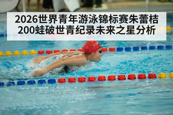 2026世界青年游泳锦标赛朱蕾桔200蛙破世青纪录未来之星分析