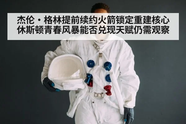 杰伦·格林提前续约火箭锁定重建核心 休斯顿青春风暴能否兑现天赋仍需观察